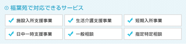 【福葉苑で対応できるサービス】施設入所支援事業、生活介護支援事業、短期入所事業、日中一時支援事業、一般相談、指定特定相談